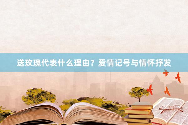 送玫瑰代表什么理由？爱情记号与情怀抒发