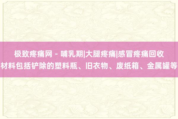 极致疼痛网 - 哺乳期|大腿疼痛|感冒疼痛回收材料包括铲除的塑料瓶、旧衣物、废纸箱、金属罐等